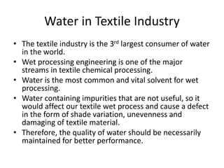 Water in Textile Industry
• The textile industry is the 3rd largest consumer of water
in the world.
• Wet processing engineering is one of the major
streams in textile chemical processing.
• Water is the most common and vital solvent for wet
processing.
• Water containing impurities that are not useful, so it
would affect our textile wet process and cause a defect
in the form of shade variation, unevenness and
damaging of textile material.
• Therefore, the quality of water should be necessarily
maintained for better performance.
 