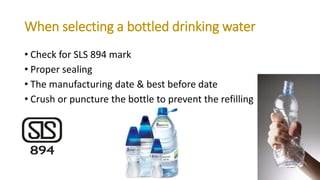 When selecting a bottled drinking water
• Check for SLS 894 mark
• Proper sealing
• The manufacturing date & best before date
• Crush or puncture the bottle to prevent the refilling
 