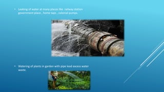 • Leaking of water at many places like railway station
government place , home taps , colonial pumps.
• Watering of plants in garden with pipe lead excess water
waste.
 