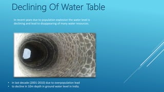 Declining Of Water Table
In recent years due to population explosion the water level is
declining and lead to disappearing of many water resources.
• In last decade (2001-2010) due to overpopulation lead
• to decline in 10m depth in ground water level in India.
 