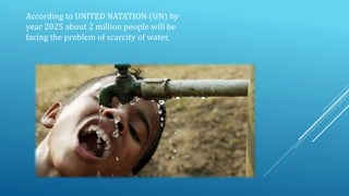 According to UNITED NATATION (UN) by
year 2025 about 2 million people will be
facing the problem of scarcity of water.
 