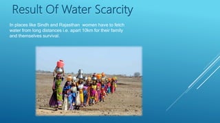 Result Of Water Scarcity
In places like Sindh and Rajasthan women have to fetch
water from long distances i.e. apart 10km for their family
and themselves survival.
 