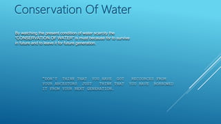 By watching the present condition of water scarcity the
“CONSERVATION OF WATER” is must because for to survive
in future and to leave it for future generation.
Conservation Of Water
“DON’T THINK THAT YOU HAVE GOT RECOURCES FROM
YOUR ANCESTORS JUST THINK THAT YOU HAVE BORROWED
IT FROM YOUR NEXT GENERATION.
 