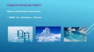 FORM OF WATER ON “EARTH”
Water on Earth found in three form
 Solid - Ice , Mountains , Glaciers
 