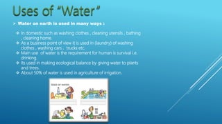  Water on earth is used in many ways :
 In domestic such as washing clothes , cleaning utensils , bathing
, cleaning home.
 As a business point of view it is used in (laundry) of washing
clothes , washing cars , trucks etc.
 Main use of water is the requirement for human is survival i.e.
drinking.
 Its used in making ecological balance by giving water to plants
and trees.
 About 50% of water is used in agriculture of irrigation.
 