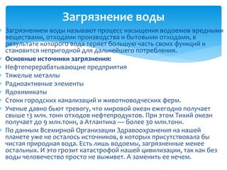  Загрязнением воды называют процесс насыщения водоемов вредными
веществами, отходами производства и бытовыми отходами, в
результате которого вода теряет большую часть своих функций и
становится непригодной для дальнейшего потребления.
 Основные источники загрязнения:
 Нефтеперерабатывающие предприятия
 Тяжелые металлы
 Радиоактивные элементы
 Ядохимикаты
 Стоки городских канализаций и животноводческих ферм.
 Ученые давно бьют тревогу, что мировой океан ежегодно получает
свыше 13 млн. тонн отходов нефтепродуктов. При этом Тихий океан
получает до 9 млн.тонн, а Атлантика — более 30 млн.тонн.
 По данным Всемирной Организации Здравоохранения на нашей
планете уже не осталось источников, в которых присутствовала бы
чистая природная вода. Есть лишь водоемы, загрязненные менее
остальных. И это грозит катастрофой нашей цивилизации, так как без
воды человечество просто не выживет. А заменить ее нечем.
Загрязнение воды
 