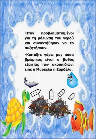 Ήταν προβληματισμένοι
για τη μόλυνση του νερού
και συναντήθηκαν να το
συζητήσουν.
-Κοιτάξτε γύρω μας πόσο
βρώμικος είναι ο βυθός
εξαιτίας των σκουπιδιών,
είπε η Μαρκέλα η Σαρδέλα.
 
