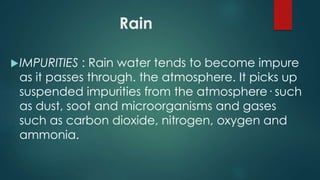 Rain
IMPURITIES : Rain water tends to become impure
as it passes through. the atmosphere. It picks up
suspended impurities from the atmosphere· such
as dust, soot and microorganisms and gases
such as carbon dioxide, nitrogen, oxygen and
ammonia.
 