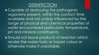DISINFECTION
Capable of destroying the pathogenic
organisms present, within the contact time
available and not unduly influenced by the
range of physical and chemical properties of
water encountered particularly temperature,
pH and mineral constituents;
Should not leave products of reaction which
render the water toxic or impart colour or
otherwise make it unpotable.
 