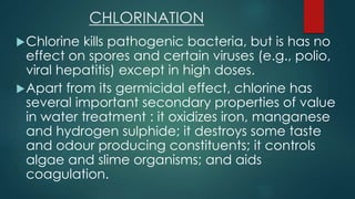 CHLORINATION
Chlorine kills pathogenic bacteria, but is has no
effect on spores and certain viruses (e.g., polio,
viral hepatitis) except in high doses.
Apart from its germicidal effect, chlorine has
several important secondary properties of value
in water treatment : it oxidizes iron, manganese
and hydrogen sulphide; it destroys some taste
and odour producing constituents; it controls
algae and slime organisms; and aids
coagulation.
 