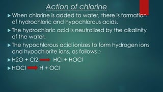 Action of chlorine
 When chlorine is added to water, there is formation
of hydrochloric and hypochlorous acids.
 The hydrochloric acid is neutralized by the alkalinity
of the water.
 The hypochlorous acid ionizes to form hydrogen ions
and hypochlorite ions, as follows :-
 H2O + Cl2 HCl + HOCl
 HOCl H + OCl
 