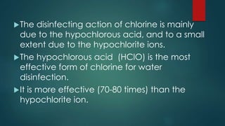 The disinfecting action of chlorine is mainly
due to the hypochlorous acid, and to a small
extent due to the hypochlorite ions.
The hypochlorous acid (HClO) is the most
effective form of chlorine for water
disinfection.
It is more effective (70-80 times) than the
hypochlorite ion.
 