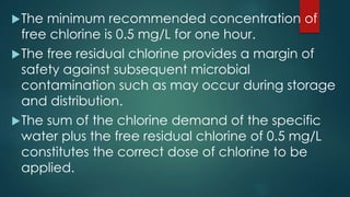 The minimum recommended concentration of
free chlorine is 0.5 mg/L for one hour.
The free residual chlorine provides a margin of
safety against subsequent microbial
contamination such as may occur during storage
and distribution.
The sum of the chlorine demand of the specific
water plus the free residual chlorine of 0.5 mg/L
constitutes the correct dose of chlorine to be
applied.
 