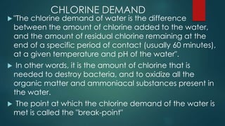 CHLORINE DEMAND
 "The chlorine demand of water is the difference
between the amount of chlorine added to the water,
and the amount of residual chlorine remaining at the
end of a specific period of contact (usually 60 minutes),
at a given temperature and pH of the water".
 In other words, it is the amount of chlorine that is
needed to destroy bacteria, and to oxidize all the
organic matter and ammoniacal substances present in
the water.
 The point at which the chlorine demand of the water is
met is called the "break-point"
 