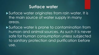 Surface water
Surface water originates from rain water. It is
the main source of water supply in many
areas.
Surface water is prone to contamination from
human and animal sources. As such it is never
safe for human consumption unless subjected
to sanitary protection and purification before
use.
 