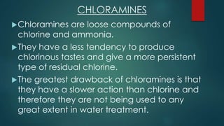 CHLORAMINES
Chloramines are loose compounds of
chlorine and ammonia.
They have a less tendency to produce
chlorinous tastes and give a more persistent
type of residual chlorine.
The greatest drawback of chloramines is that
they have a slower action than chlorine and
therefore they are not being used to any
great extent in water treatment.
 