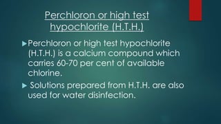 Perchloron or high test
hypochlorite (H.T.H.)
Perchloron or high test hypochlorite
(H.T.H.) is a calcium compound which
carries 60-70 per cent of available
chlorine.
 Solutions prepared from H.T.H. are also
used for water disinfection.
 