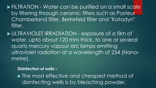  FILTRATION - Water can be purified on a small scale
by filtering through ceramic filters such as Pasteur
Chamberland filter, Berkefeld filter and "Katadyn"
filter.
 ULTRAVIOLET IRRADIATION - exposure of a film of
water, upto about 120 mm thick, to one or several
quartz mercury vapour arc lamps emitting
ultraviolet radiation at a wavelength of 254 (Nano-
metre).
Disinfection of wells –
 The most effective and cheapest method of
disinfecting wells is by bleaching powder.
 