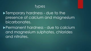 types
Temporary hardness - due to the
presence of calcium and magnesium
bicarbonates.
Permanent hardness - due to calcium
and magnesium sulphates, chlorides
and nitrates.
 