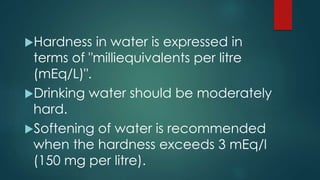 Hardness in water is expressed in
terms of "milliequivalents per litre
(mEq/L)".
Drinking water should be moderately
hard.
Softening of water is recommended
when the hardness exceeds 3 mEq/l
(150 mg per litre).
 