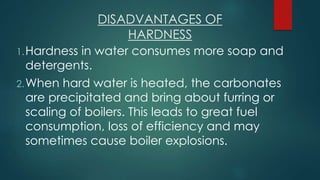 DISADVANTAGES OF
HARDNESS
1.Hardness in water consumes more soap and
detergents.
2.When hard water is heated, the carbonates
are precipitated and bring about furring or
scaling of boilers. This leads to great fuel
consumption, loss of efficiency and may
sometimes cause boiler explosions.
 