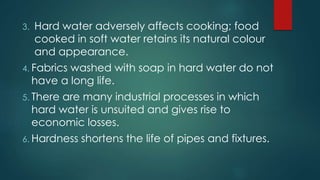 3. Hard water adversely affects cooking; food
cooked in soft water retains its natural colour
and appearance.
4. Fabrics washed with soap in hard water do not
have a long life.
5. There are many industrial processes in which
hard water is unsuited and gives rise to
economic losses.
6. Hardness shortens the life of pipes and fixtures.
 