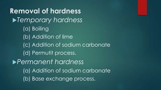Removal of hardness
Temporary hardness
(a) Boiling
(b) Addition of lime
(c) Addition of sodium carbonate
(d) Permutit process.
Permanent hardness
(a) Addition of sodium carbonate
(b) Base exchange process.
 