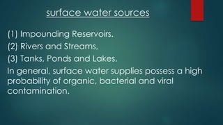 surface water sources
(1) Impounding Reservoirs.
(2) Rivers and Streams,
(3) Tanks, Ponds and Lakes.
In general, surface water supplies possess a high
probability of organic, bacterial and viral
contamination.
 