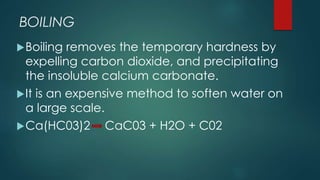 BOILING
Boiling removes the temporary hardness by
expelling carbon dioxide, and precipitating
the insoluble calcium carbonate.
It is an expensive method to soften water on
a large scale.
Ca(HC03)2 -- CaC03 + H2O + C02
 