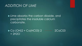 ADDITION OF LIME
 Lime absorbs the carbon dioxide, and
precipitates the insoluble calcium
carbonate.
 Ca (OH)2 + Ca(HC03) 2 2CaC03
+ 2H2O
 