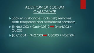 ADDITION OF SODIUM
CARBONATE
 Sodium carbonate (soda ash) removes
both temporary and permanent hardness,
 (i) Na2 C03 + Ca(HC03)2 2NaHC03 +
CaC03
 (ii) CaS04 + Na2 C03 CaC03 + Na2 S04
 