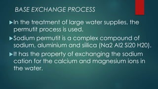 BASE EXCHANGE PROCESS
In the treatment of large water supplies, the
permutit process is used.
Sodium permutit is a complex compound of
sodium, aluminium and siilica (Na2 Al2 Si20 H20).
It has the property of exchanging the sodium
cation for the calcium and magnesium ions in
the water.
 