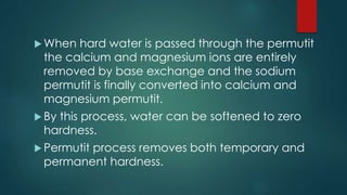  When hard water is passed through the permutit
the calcium and magnesium ions are entirely
removed by base exchange and the sodium
permutit is finally converted into calcium and
magnesium permutit.
 By this process, water can be softened to zero
hardness.
 Permutit process removes both temporary and
permanent hardness.
 