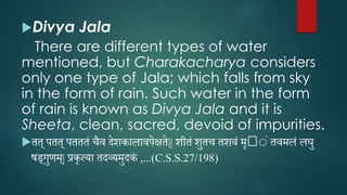 Divya Jala
There are different types of water
mentioned, but Charakacharya considers
only one type of Jala; which falls from sky
in the form of rain. Such water in the form
of rain is known as Divya Jala and it is
Sheeta, clean, sacred, devoid of impurities.
तत् पतत् पतततं चैव देशकालावपेक्षते|| शीतं शुतच तशवं मृ 􀄶ंं तवमलं लघु
षड्गुणम्| प्रकृत्या तदव्यमुदकं ,...(C.S.S.27/198)
 