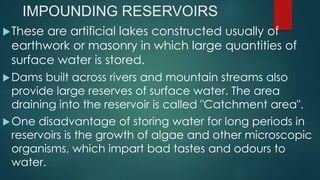 IMPOUNDING RESERVOIRS
These are artificial lakes constructed usually of
earthwork or masonry in which large quantities of
surface water is stored.
Dams built across rivers and mountain streams also
provide large reserves of surface water. The area
draining into the reservoir is called "Catchment area".
One disadvantage of storing water for long periods in
reservoirs is the growth of algae and other microscopic
organisms, which impart bad tastes and odours to
water.
 