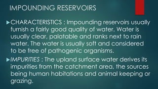 IMPOUNDING RESERVOIRS
CHARACTERISTICS : Impounding reservoirs usually
furnish a fairly good quality of water. Water is
usually clear, palatable and ranks next to rain
water. The water is usually soft and considered
to be free of pathogenic organisms.
IMPURITIES : The upland surface water derives its
impurities from the catchment area, the sources
being human habitations and animal keeping or
grazing.
 