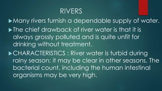 RIVERS
Many rivers furnish a dependable supply of water.
The chief drawback of river water is that it is
always grossly polluted and is quite unfit for
drinking without treatment.
CHARACTERISTICS : River water is turbid during
rainy season; it may be clear in other seasons. The
bacterial count, including the human intestinal
organisms may be very high.
 