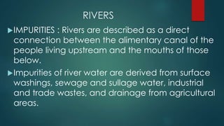 RIVERS
IMPURITIES : Rivers are described as a direct
connection between the alimentary canal of the
people living upstream and the mouths of those
below.
Impurities of river water are derived from surface
washings, sewage and sullage water, industrial
and trade wastes, and drainage from agricultural
areas.
 