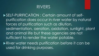 RIVERS
SELF-PURIFICATION : Certain amount of self-
purification does occur in river water by natural
forces of purification such as dilution,
sedimentation, aeration, oxidation, sunlight, plant
and animal life but these agencies are not
sufficient to render the water potable.
River water needs purification before it can be
used for drinking purposes.
 