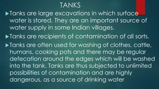 TANKS
Tanks are large excavations in which surface
water is stored. They are an important source of
water supply in some Indian villages.
Tanks are recipients of contamination of all sorts.
Tanks are often used for washing of clothes, cattle,
humans, cooking pots and there may be regular
defecation around the edges which will be washed
into the tank. Tanks are thus subjected to unlimited
possibilities of contamination and are highly
dangerous, as a source of drinking water
 