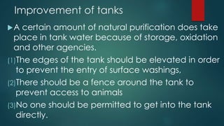 Improvement of tanks
A certain amount of natural purification does take
place in tank water because of storage, oxidation
and other agencies.
(1)The edges of the tank should be elevated in order
to prevent the entry of surface washings,
(2)There should be a fence around the tank to
prevent access to animals
(3)No one should be permitted to get into the tank
directly.
 