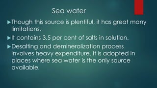 Sea water
Though this source is plentiful, it has great many
limitations.
It contains 3.5 per cent of salts in solution.
Desalting and demineralization process
involves heavy expenditure. It is adopted in
places where sea water is the only source
available.
 