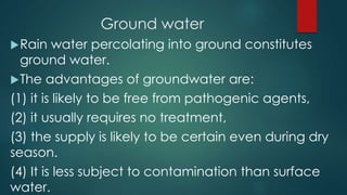 Ground water
Rain water percolating into ground constitutes
ground water.
The advantages of groundwater are:
(1) it is likely to be free from pathogenic agents,
(2) it usually requires no treatment,
(3) the supply is likely to be certain even during dry
season.
(4) It is less subject to contamination than surface
water.
 