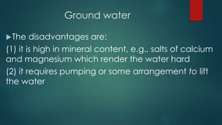 Ground water
The disadvantages are:
(1) it is high in mineral content, e.g., salts of calcium
and magnesium which render the water hard
(2) it requires pumping or some arrangement to lift
the water
 