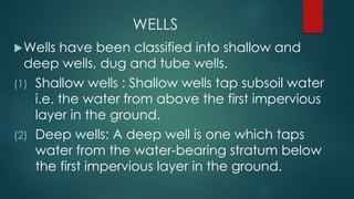 WELLS
Wells have been classified into shallow and
deep wells, dug and tube wells.
(1) Shallow wells : Shallow wells tap subsoil water
i.e. the water from above the first impervious
layer in the ground.
(2) Deep wells: A deep well is one which taps
water from the water-bearing stratum below
the first impervious layer in the ground.
 