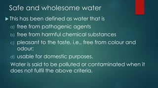 Safe and wholesome water
 This has been defined as water that is
a) free from pathogenic agents
b) free from harmful chemical substances
c) pleasant to the taste, i.e., free from colour and
odour;
d) usable for domestic purposes.
Water is said to be polluted or contaminated when it
does not fulfil the above criteria.
 