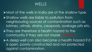 WELLS
Most of the wells in India are of the shallow type.
Shallow wells are liable to pollution from
neighbouring sources of contamination such as
latrines, urinals, drains, cesspools, soakage pits etc.
They are therefore a health hazard to the
community if they are not made sanitary.
A deep well can also become a health hazard if it
is open, poorly constructed and not protected
against contamination.
 