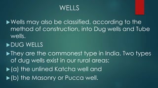 WELLS
Wells may also be classified, according to the
method of construction, into Dug wells and Tube
wells.
DUG WELLS
They are the commonest type in India. Two types
of dug wells exist in our rural areas:
(a) the unlined Katcha well and
(b) the Masonry or Pucca well.
 