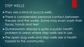 STEP WELLS
They are a kind of pucca wells.
There is considerable personal contact between
theuser and the water. Some may even wash their
faces, hands and feet
Guineaworm disease is quite a public health
problem in areas where step wells are in use.
The open dug wells and step wells are a health
hazard to the community.
 