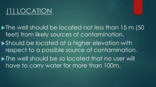 (1) LOCATION
The well should be located not less than 15 m (50
feet) from likely sources of contamination.
Should be located at a higher elevation with
respect to a possible source of contamination.
The well should be so located that no user will
have to carry water for more than 100m.
 